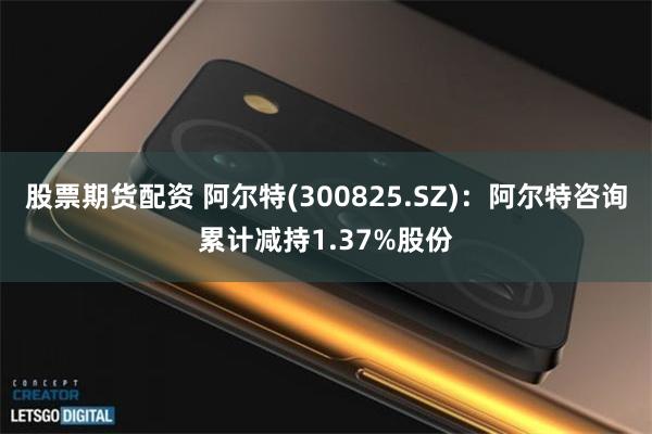 股票期货配资 阿尔特(300825.SZ)：阿尔特咨询累计减持1.37%股份