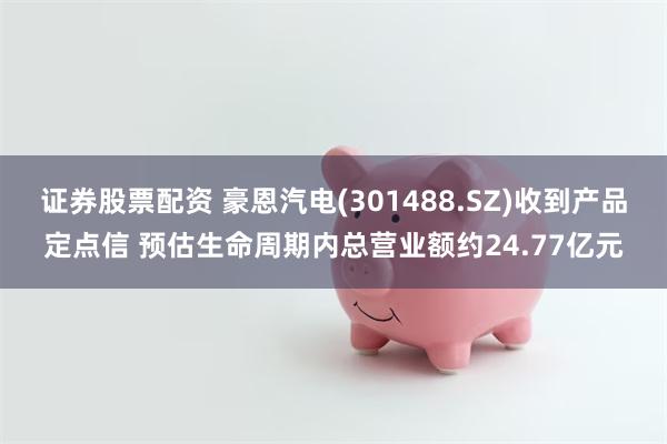 证券股票配资 豪恩汽电(301488.SZ)收到产品定点信 预估生命周期内总营业额约24.77亿元
