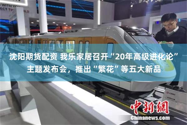 沈阳期货配资 我乐家居召开“20年高级进化论”主题发布会，推出“繁花”等五大新品