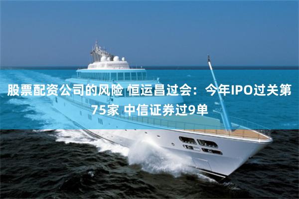 股票配资公司的风险 恒运昌过会：今年IPO过关第75家 中信证券过9单