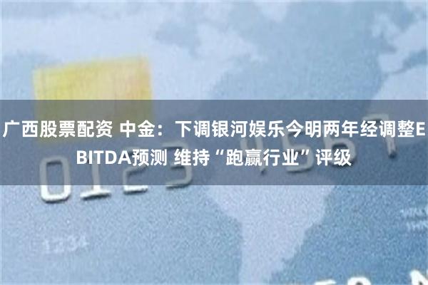 广西股票配资 中金：下调银河娱乐今明两年经调整EBITDA预测 维持“跑赢行业”评级