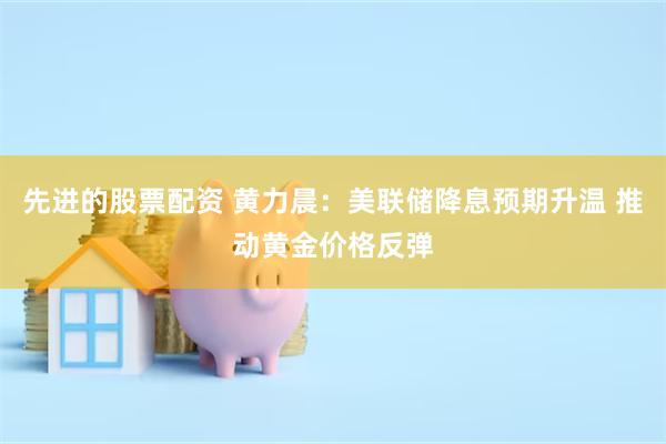 先进的股票配资 黄力晨：美联储降息预期升温 推动黄金价格反弹