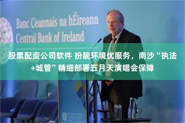 股票配资公司软件 扮靓环境优服务，南沙“执法+城管”精细部署五月天演唱会保障