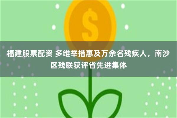 福建股票配资 多维举措惠及万余名残疾人，南沙区残联获评省先进集体