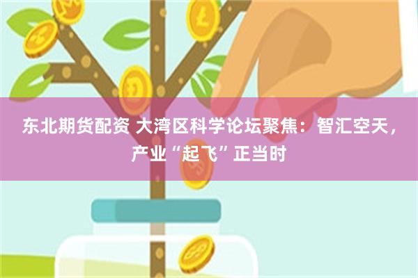 东北期货配资 大湾区科学论坛聚焦：智汇空天，产业“起飞”正当时