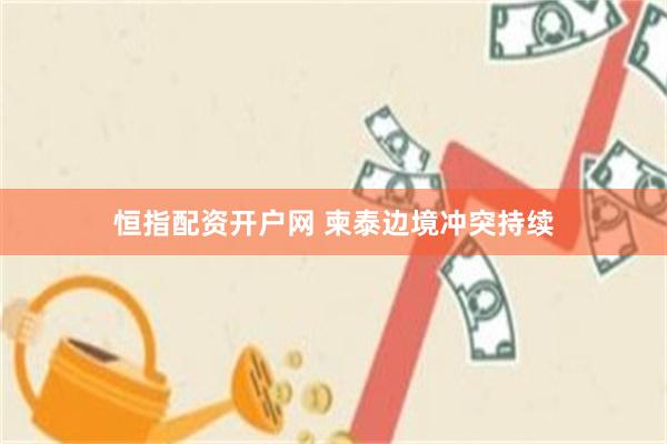 恒指配资开户网 柬泰边境冲突持续