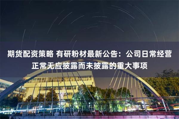 期货配资策略 有研粉材最新公告：公司日常经营正常无应披露而未披露的重大事项