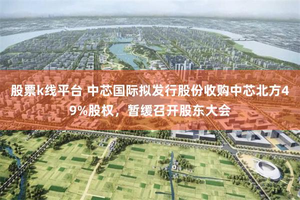 股票k线平台 中芯国际拟发行股份收购中芯北方49%股权，暂缓召开股东大会