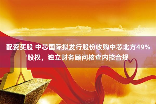 配资买股 中芯国际拟发行股份收购中芯北方49%股权，独立财务顾问核查内控合规