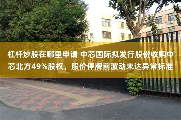 杠杆炒股在哪里申请 中芯国际拟发行股份收购中芯北方49%股权,股价停牌前波动未达异常标准