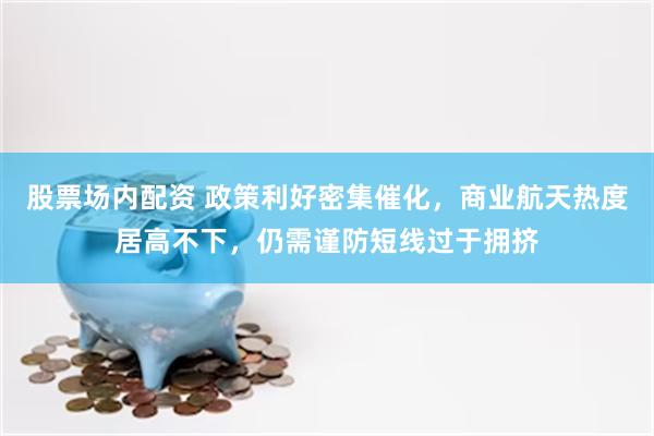 股票场内配资 政策利好密集催化，商业航天热度居高不下，仍需谨防短线过于拥挤