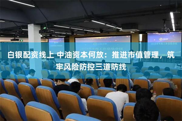 白银配资线上 中油资本何放：推进市值管理，筑牢风险防控三道防线