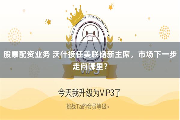 股票配资业务 沃什接任美联储新主席,市场下一步走向哪里?