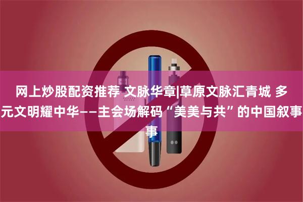 网上炒股配资推荐 文脉华章|草原文脉汇青城 多元文明耀中华——主会场解码“美美与共”的中国叙事