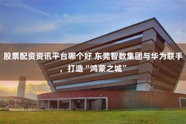 股票配资资讯平台哪个好 东莞智数集团与华为联手,打造“鸿蒙之城”