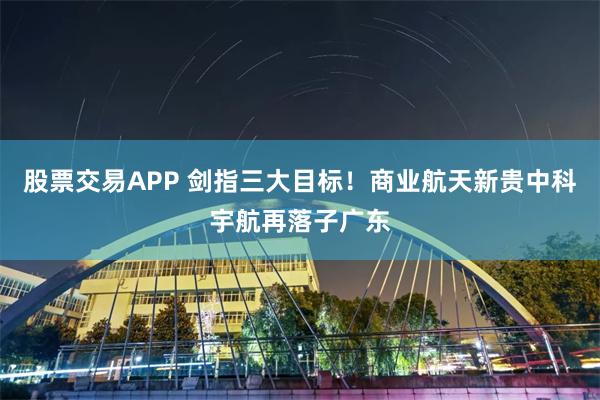 股票交易APP 剑指三大目标！商业航天新贵中科宇航再落子广东