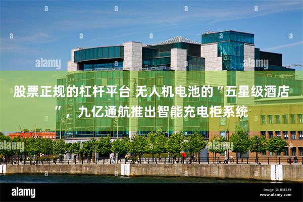 股票正规的杠杆平台 无人机电池的“五星级酒店”，九亿通航推出智能充电柜系统