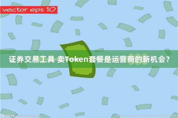 证券交易工具 卖Token套餐是运营商的新机会？
