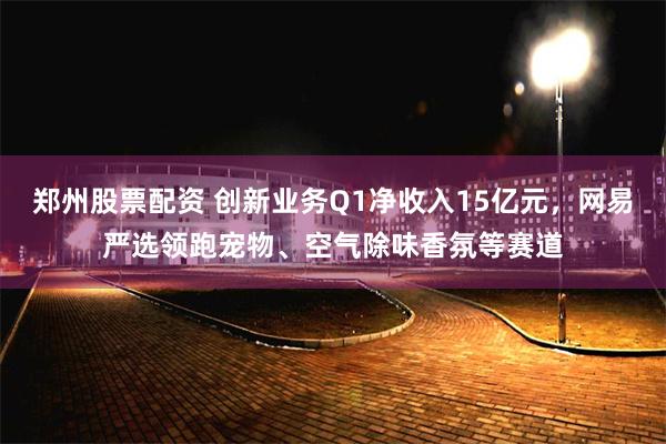 郑州股票配资 创新业务Q1净收入15亿元，网易严选领跑宠物、空气除味香氛等赛道