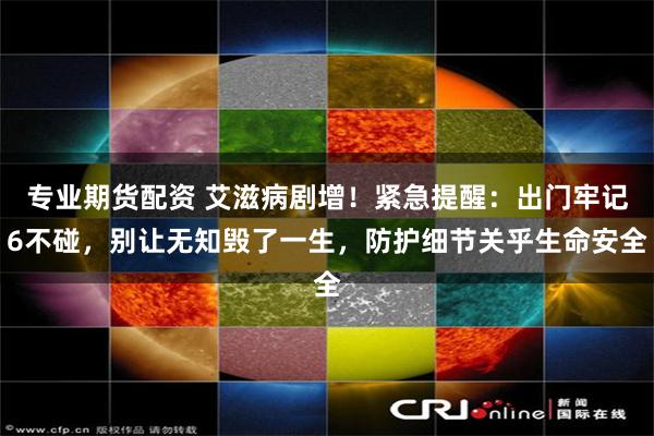 专业期货配资 艾滋病剧增！紧急提醒：出门牢记6不碰，别让无知毁了一生，防护细节关乎生命安全