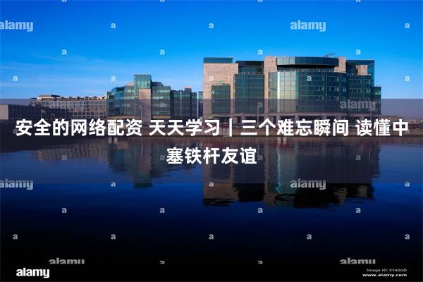 安全的网络配资 天天学习｜三个难忘瞬间 读懂中塞铁杆友谊
