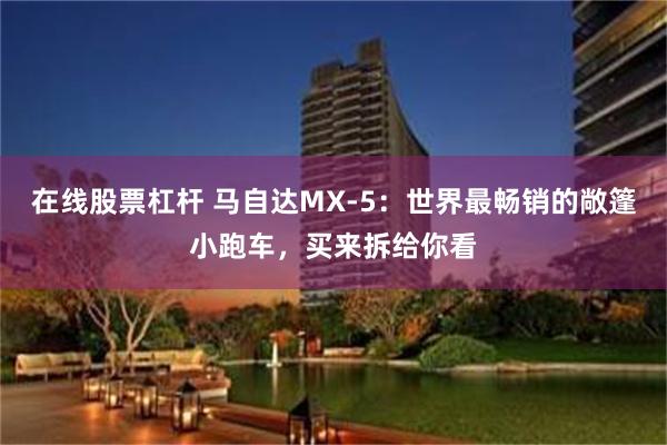 在线股票杠杆 马自达MX-5：世界最畅销的敞篷小跑车，买来拆给你看