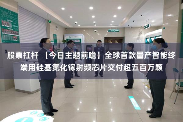 股票扛杆 【今日主题前瞻】全球首款量产智能终端用硅基氮化镓射频芯片交付超五百万颗