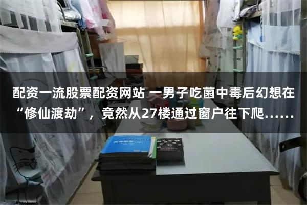 配资一流股票配资网站 一男子吃菌中毒后幻想在“修仙渡劫”，竟然从27楼通过窗户往下爬……