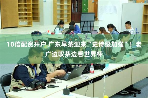 10倍配资开户 广东早茶迎来“史诗级加强”！老广边叹茶边看世界杯