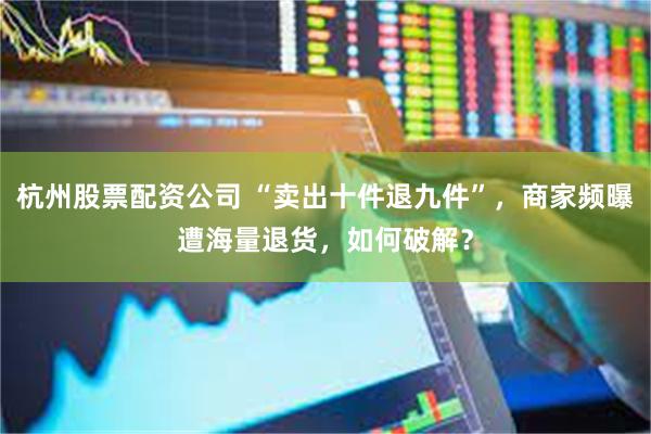 杭州股票配资公司 “卖出十件退九件”,商家频曝遭海量退货,如何破解?