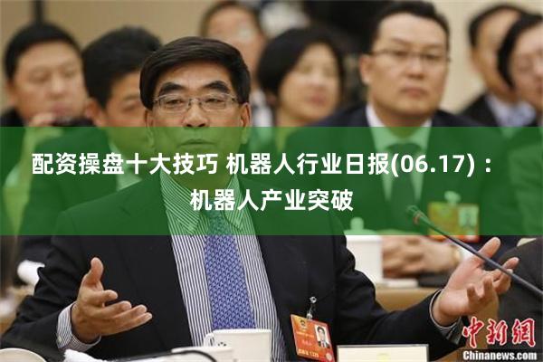 配资操盘十大技巧 机器人行业日报(06.17) ： 机器人产业突破