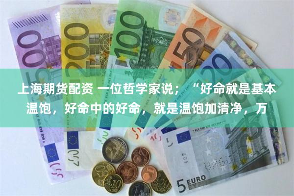 上海期货配资 一位哲学家说； “好命就是基本温饱，好命中的好命，就是温饱加清净，万