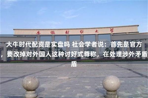 大牛时代配资是实盘吗 社会学者说：首先是官方，要改掉对外国人这种讨好式尊称，在处理涉外矛盾