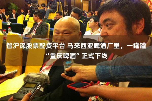 智沪深股票配资平台 马来西亚啤酒厂里，一罐罐“重庆啤酒”正式下线