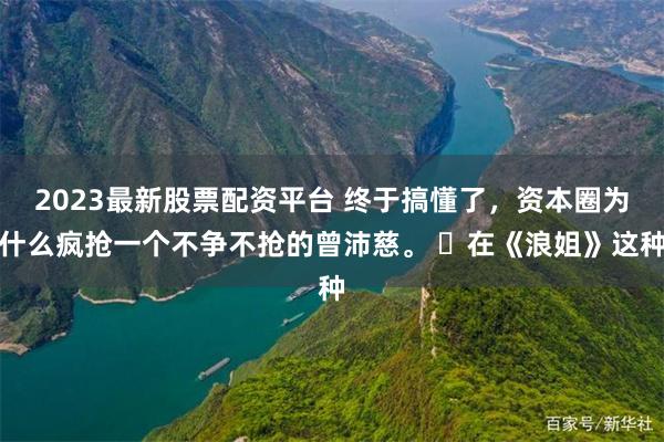 2023最新股票配资平台 终于搞懂了，资本圈为什么疯抢一个不争不抢的曾沛慈。 ​在《浪姐》这种