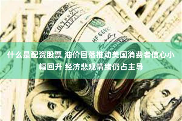 什么是配资股票 油价回落推动美国消费者信心小幅回升 经济悲观情绪仍占主导