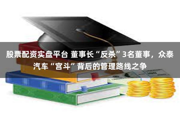 股票配资实盘平台 董事长“反杀”3名董事，众泰汽车“宫斗”背后的管理路线之争
