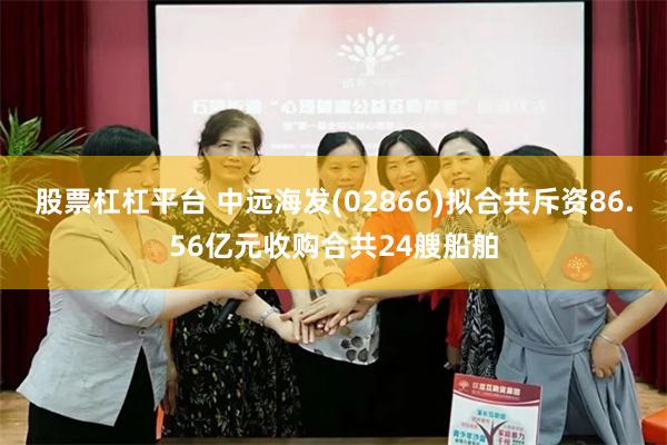 股票杠杠平台 中远海发(02866)拟合共斥资86.56亿元收购合共24艘船舶