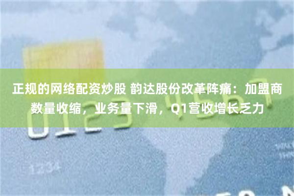 正规的网络配资炒股 韵达股份改革阵痛:加盟商数量收缩,业务量下滑,Q1营收增长乏力