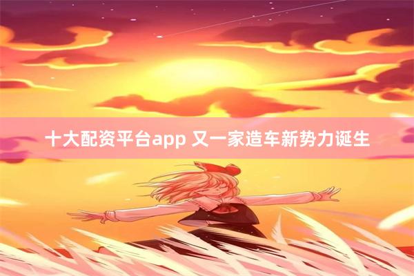 十大配资平台app 又一家造车新势力诞生