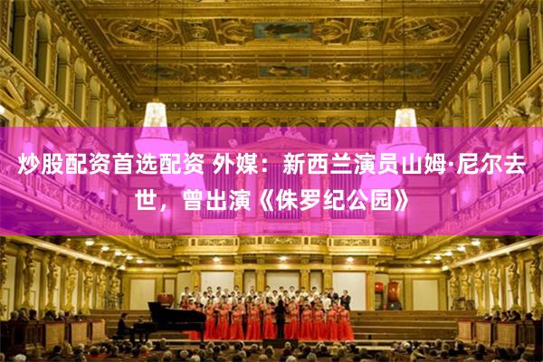 炒股配资首选配资 外媒：新西兰演员山姆·尼尔去世，曾出演《侏罗纪公园》