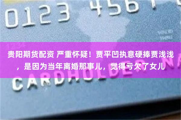 贵阳期货配资 严重怀疑！贾平凹执意硬捧贾浅浅，是因为当年离婚那事儿，觉得亏欠了女儿