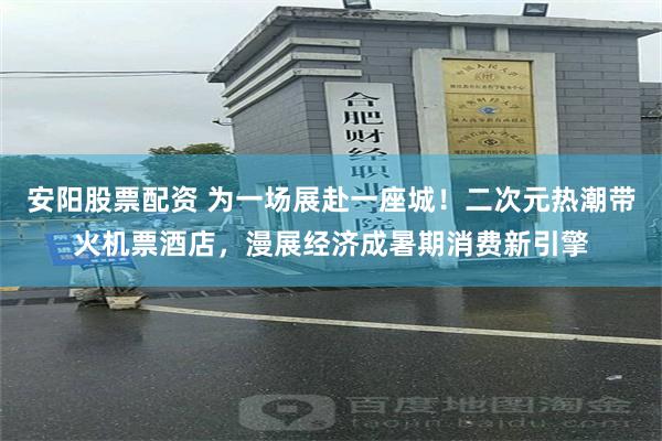 安阳股票配资 为一场展赴一座城！二次元热潮带火机票酒店，漫展经济成暑期消费新引擎