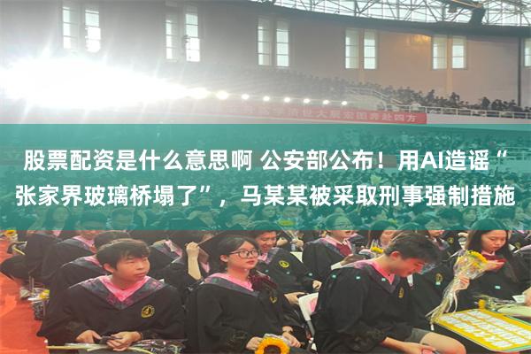股票配资是什么意思啊 公安部公布！用AI造谣“张家界玻璃桥塌了”，马某某被采取刑事强制措施