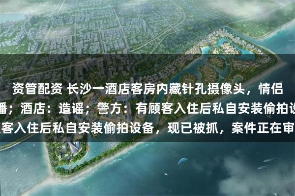 资管配资 长沙一酒店客房内藏针孔摄像头，情侣被偷拍，隐私画面遭传播；酒店：造谣；警方：有顾客入住后私自安装偷拍设备，现已被抓，案件正在审理