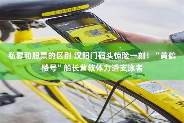 私募和股票的区别 汉阳门码头惊险一刻！“黄鹤楼号”船长营救体力透支泳者