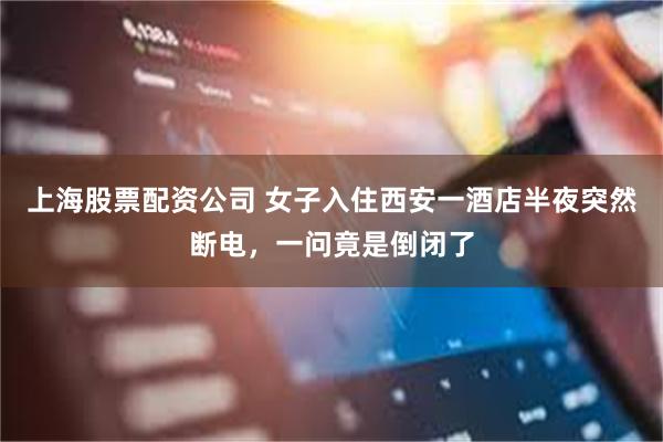上海股票配资公司 女子入住西安一酒店半夜突然断电，一问竟是倒闭了