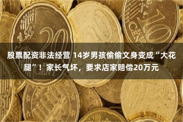 股票配资非法经营 14岁男孩偷偷文身变成“大花腿”！家长气坏，要求店家赔偿20万元