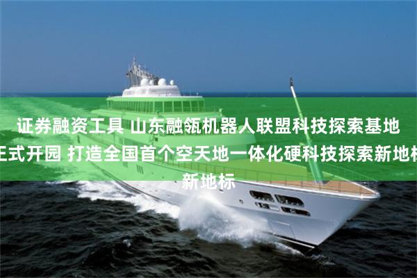 证券融资工具 山东融瓴机器人联盟科技探索基地正式开园 打造全国首个空天地一体化硬科技探索新地标