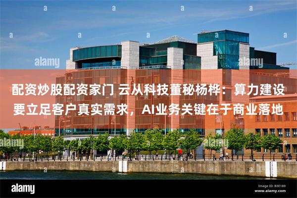 配资炒股配资家门 云从科技董秘杨桦:算力建设要立足客户真实需求,AI业务关键在于商业落地